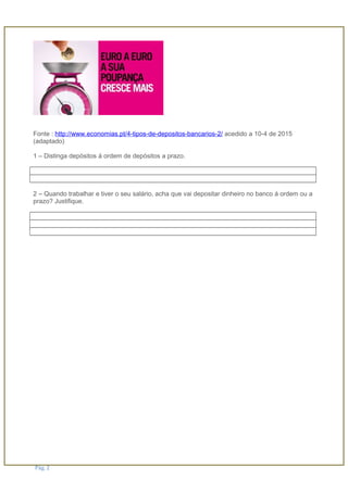 Fonte : http://www.economias.pt/4-tipos-de-depositos-bancarios-2/ acedido a 10-4 de 2015
(adaptado)
1 – Distinga depósitos á ordem de depósitos a prazo.
2 – Quando trabalhar e tiver o seu salário, acha que vai depositar dinheiro no banco á ordem ou a
prazo? Justifique.
Pág. 2
 