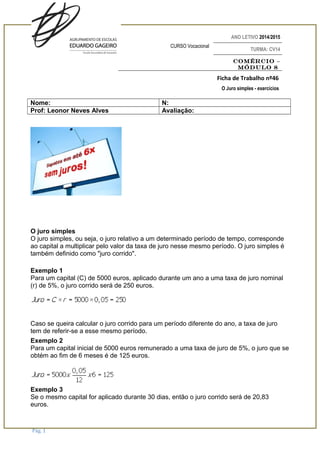 ANO LETIVO 2014/2015
CURSO Vocacional
TURMA: CV14
Comércio –
Módulo 8
Ficha de Trabalho nº46
O Juro simples - exercícios
Nome: N:
Prof: Leonor Neves Alves Avaliação:
O juro simples
O juro simples, ou seja, o juro relativo a um determinado período de tempo, corresponde
ao capital a multiplicar pelo valor da taxa de juro nesse mesmo período. O juro simples é
também definido como "juro corrido".
Exemplo 1
Para um capital (C) de 5000 euros, aplicado durante um ano a uma taxa de juro nominal
(r) de 5%, o juro corrido será de 250 euros.
Caso se queira calcular o juro corrido para um período diferente do ano, a taxa de juro
tem de referir-se a esse mesmo período.
Exemplo 2
Para um capital inicial de 5000 euros remunerado a uma taxa de juro de 5%, o juro que se
obtém ao fim de 6 meses é de 125 euros.
Exemplo 3
Se o mesmo capital for aplicado durante 30 dias, então o juro corrido será de 20,83
euros.
Pág. 1