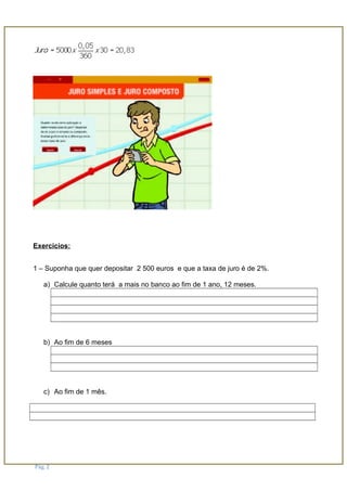 Exercicios:
1 – Suponha que quer depositar 2 500 euros e que a taxa de juro é de 2%.
a) Calcule quanto terá a mais no banco ao fim de 1 ano, 12 meses.
b) Ao fim de 6 meses
c) Ao fim de 1 mês.
Pág. 2