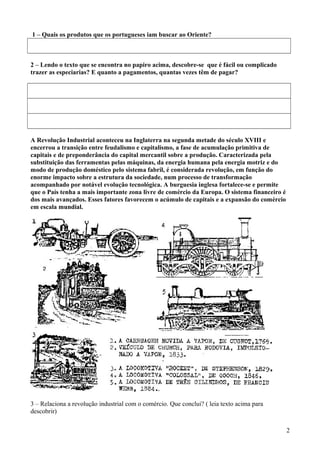 1 – Quais os produtos que os portugueses iam buscar ao Oriente?

2 – Lendo o texto que se encontra no papiro acima, descobre-se que é fácil ou complicado
trazer as especiarias? E quanto a pagamentos, quantas vezes têm de pagar?

A Revolução Industrial aconteceu na Inglaterra na segunda metade do século XVIII e
encerrou a transição entre feudalismo e capitalismo, a fase de acumulação primitiva de
capitais e de preponderância do capital mercantil sobre a produção. Caracterizada pela
substituição das ferramentas pelas máquinas, da energia humana pela energia motriz e do
modo de produção doméstico pelo sistema fabril, é considerada revolução, em função do
enorme impacto sobre a estrutura da sociedade, num processo de transformação
acompanhado por notável evolução tecnológica. A burguesia inglesa fortalece-se e permite
que o País tenha a mais importante zona livre de comércio da Europa. O sistema financeiro é
dos mais avançados. Esses fatores favorecem o acúmulo de capitais e a expansão do comércio
em escala mundial.

3 – Relaciona a revolução industrial com o comércio. Que conclui? ( leia texto acima para
descobrir)
2

 