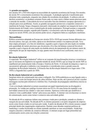 As grandes navegações
nos séculos XV e XVI têm origem na necessidade de expansão económica da Europa. Em meados
do século XV o crescimento económico fica ameaçado. A produção agrícola é insuficiente para
alimentar toda a população, enquanto nas cidades há excedentes de produção. A nobreza está em
declínio económico, os produtos orientais ficam cada vez mais caros e faltam metais preciosos para
a emissão de moedas. A descoberta de novos mercados fora dos domínios europeus apresenta-se o
solução para esses problemas. Assim, as grandes navegações promovem a expansão comercial e
marítima da Europa. Surge a burguesia mercantil, interessada em ampliar sua margem de lucro, e ao
fortalecimento do Estado, com a centralização do poder monárquico .Portugal assume a vanguarda
do expansionismo europeu, seguido pela Espanha, e revoluciona a arte da navegação. Liderança
inglesa no século XVIII, com um enorme poder naval, a Inglaterra lidera as expedições marítimas.
Mercantilismo
Política económica adoptada na Europa nos séculos XVI e XVII que assume formas diferentes nos
diversos países, mas que, em todos, apoia-se no absolutismo estatal e na empresa privada. Teve
duas etapas principais :a) a fase do metalismo, segundo a qual a riqueza de uma nação era medida
pela quantidade de metais preciosos que ela possuía e b) a fase da balança comercial favorável,
segundo a qual a riqueza de uma nação era medida através da manutenção de um número maior de
exportações do que de importações, ou seja, quanto mais favorável esse coeficiente, mais rico o
país.
Revolução Industrial
A expressão "Revolução Industrial" refere-se ao conjunto de transformações técnicas e económicas
que se iniciaram em Inglaterra na segunda metade de século XVIII e que ao longo do século XIX se
espalharam por praticamente toda a Europa e América do Norte. A invenção da máquina a vapor e a
sua posterior aplicação à indústria e aos transportes é considerada como a grande causa do
despoletar da Revolução Industrial. A Primeira fase da Revolução Industria teve lugar entre 17501850 e a Segunda fase a partir de 1850.
Da Revolução Industrial até a actualidade
Surgiram meios de comunicação tais como o telégrafo. Em 1850,estabeleceu-se uma ligação entre a
Inglaterra e o resto da Europa através de cabos telefone. Hoje em dia, até é possível enviar e receber
mensagens escritas pelo telemóvel e telefone fixo. O princípio da propagação radiofónica iniciou-se
em 1887.
Com a revolução industrial os jornais assumiram um papel importantíssimo na divulgação e
promoção. As vendas por catálogo tiveram início nos EUA e foi uma forma de expandir a sua
actividade comercial nas cidades e vilas mais remotas. Apareceu a televisão que modificou o
comercio visto a publicidade “entrar” pela nossa casa dentro. A internet veio revolucionar os meios
de comunicação, assim como tornar o comercio uma actividade global.
Na década de 60 as empresas tinham uma estrutura virada para a produção, estando os clientes a
margem da sua actividade. Na década de70, os clientes passaram a ser parte integrante da empresa
assim como foram criados os serviços pós venda. A partir da década de 80 o cliente assume o papel
principal dentro das organizações empresariais. Durante essas décadas surgiram politicas de
marketing e vendas focalizadas no cliente tentando satisfazer as suas necessidades. Ainda hoje
surgem conceitos e métodos de comércio diferente. A internet ocupa um lugar primordial nas
comunicações assim como nas relações comerciais

4

 