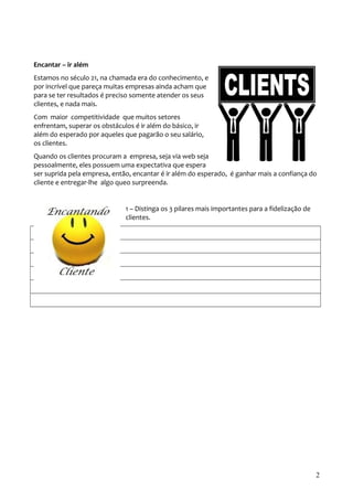 Encantar – ir além 
Estamos no século 21, na chamada era do conhecimento, e 
por incrível que pareça muitas empresas ainda acham que 
para se ter resultados é preciso somente atender os seus 
clientes, e nada mais. 
Com maior competitividade que muitos setores 
enfrentam, superar os obstáculos é ir além do básico, ir 
além do esperado por aqueles que pagarão o seu salário, 
os clientes. 
Quando os clientes procuram a empresa, seja via web seja 
pessoalmente, eles possuem uma expectativa que espera 
ser suprida pela empresa, então, encantar é ir além do esperado, é ganhar mais a confiança do 
cliente e entregar-lhe algo queo surpreenda. 
1 – Distinga os 3 pilares mais importantes para a fidelização de 
clientes. 
2 
