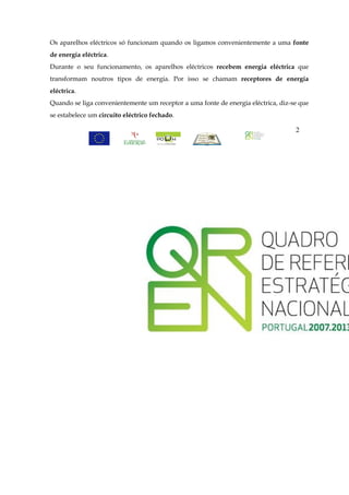 Os aparelhos eléctricos só funcionam quando os ligamos convenientemente a uma fonte
de energia eléctrica.
Durante o seu funcionamento, os aparelhos eléctricos recebem energia eléctrica que
transformam noutros tipos de energia. Por isso se chamam receptores de energia
eléctrica.
Quando se liga convenientemente um receptor a uma fonte de energia eléctrica, diz-se que
se estabelece um circuito eléctrico fechado.

                                                                                   2
 
