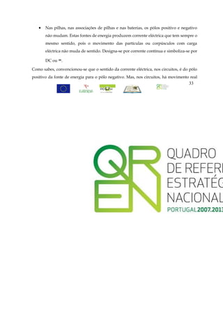•   Nas pilhas, nas associações de pilhas e nas baterias, os pólos positivo e negativo
       não mudam. Estas fontes de energia produzem corrente eléctrica que tem sempre o
       mesmo sentido, pois o movimento das partículas ou corpúsculos com carga
       eléctrica não muda de sentido. Designa-se por corrente contínua e simboliza-se por

       DC ou =.

Como sabes, convencionou-se que o sentido da corrente eléctrica, nos circuitos, é do pólo
positivo da fonte de energia para o pólo negativo. Mas, nos circuitos, há movimento real
                                                                                    33
 