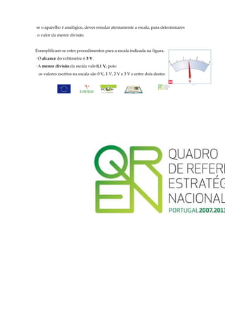 se o aparelho é analógico, deves estudar atentamente a escala, para determinares
 o valor da menor divisão.


Exemplificam-se estes procedimentos para a escala indicada na figura.
· O alcance do voltímetro é 3 V.
· A menor divisão da escala vale 0,1 V, pois:
 os valores escritos na escala são 0 V, 1 V, 2 V e 3 V e entre dois destes

                                                                                   44
 