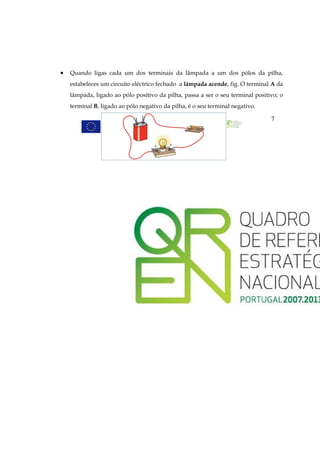 •   Quando ligas cada um dos terminais da lâmpada a um dos pólos da pilha,
    estabeleces um circuito eléctrico fechado a lâmpada acende, fig. O terminal A da
    lâmpada, ligado ao pólo positivo da pilha, passa a ser o seu terminal positivo; o
    terminal B, ligado ao pólo negativo da pilha, é o seu terminal negativo.

                                                                                7
 