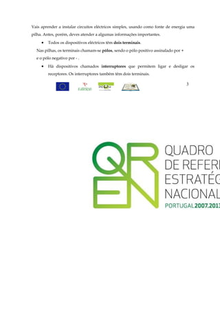 Vais aprender a instalar circuitos eléctricos simples, usando como fonte de energia uma
pilha. Antes, porém, deves atender a algumas informações importantes.

     •   Todos os dispositivos eléctricos têm dois terminais.
  Nas pilhas, os terminais chamam-se pólos, sendo o pólo positivo assinalado por +
  e o pólo negativo por - .

     •   Há dispositivos chamados interruptores que permitem ligar e desligar os
         receptores. Os interruptores também têm dois terminais.

                                                                                     3
 