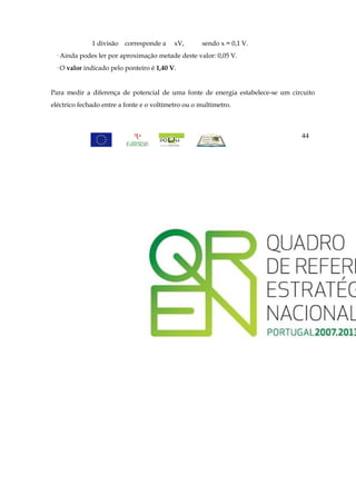 1 divisão   corresponde a    xV,      sendo x = 0,1 V.
 · Ainda podes ler por aproximação metade deste valor: 0,05 V.
 · O valor indicado pelo ponteiro é 1,40 V.


Para medir a diferença de potencial de uma fonte de energia estabelece-se um circuito
eléctrico fechado entre a fonte e o voltímetro ou o multímetro.



                                                                                44
 