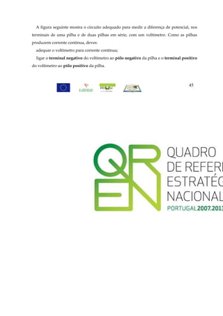 A figura seguinte mostra o circuito adequado para medir a diferença de potencial, nos
terminais de uma pilha e de duas pilhas em série, com um voltímetro. Como as pilhas
produzem corrente contínua, deves:
  adequar o voltímetro para corrente contínua;
  ligar o terminal negativo do voltímetro ao pólo negativo da pilha e o terminal positivo
do voltímetro ao pólo positivo da pilha.



                                                                                    45
 