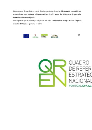 Como acabas de verificar, a partir da observação da figura, a diferença de potencial nos
terminais da associação de pilhas em série é igual à soma das diferenças de potencial
nos terminais de cada pilha.
Isto significa que a associação de pilhas em série fornece mais energia a cada carga do
circuito eléctrico do que uma só pilha.




                                                                                   47
 