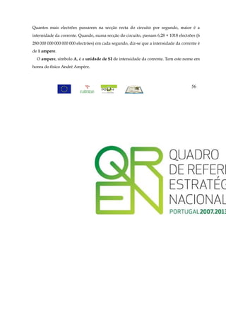 Quantos mais electrões passarem na secção recta do circuito por segundo, maior é a
intensidade da corrente. Quando, numa secção do circuito, passam 6,28 × 1018 electrões (6
280 000 000 000 000 000 electrões) em cada segundo, diz-se que a intensidade da corrente é
de 1 ampere.
  O ampere, símbolo A, é a unidade de SI de intensidade da corrente. Tem este nome em
honra do físico André Ampère.



                                                                                     56
 