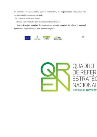 Ao contrário do que acontece com os voltímetros, os amperímetros instalam-se nos
circuitos eléctricos, sempre em série.
 Se a corrente é contínua, deves:
  adequar o amperímetro para medir corrente contínua =;
    ligar o terminal negativo do amperímetro ao pólo negativo da pilha e o terminal
positivo do amperímetro ao pólo positivo da pilha.



                                                                              60
 