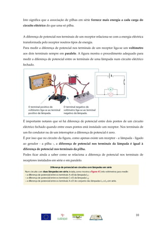 Isto significa que a associação de pilhas em série fornece mais energia a cada carga do
circuito eléctrico do que uma só pilha.


A diferença de potencial nos terminais de um receptor relaciona-se com a energia eléctrica
transformada pelo receptor noutros tipos de energia.
Para medir a diferença de potencial nos terminais de um receptor liga-se um voltímetro
aos dois terminais sempre em paralelo. A figura mostra o procedimento adequado para
medir a diferença de potencial entre os terminais de uma lâmpada num circuito eléctrico
fechado.




É importante notares que só há diferença de potencial entre dois pontos de um circuito
eléctrico fechado quando entre esses pontos está instalado um receptor. Nos terminais de
um fio condutor ou de um interruptor a diferença de potencial é zero.
É por isso que no circuito da figura, como apenas existe um receptor - a lâmpada - ligado
ao gerador - a pilha -, a diferença de potencial nos terminais da lâmpada é igual à
diferença de potencial nos terminais da pilha.
Podes ficar ainda a saber como se relaciona a diferença de potencial nos terminais de
receptores instalados em série e em paralelo.




                                                                                    10
 