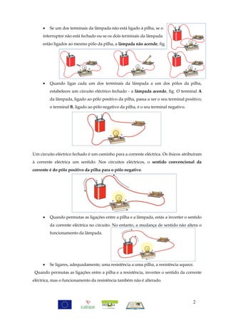    Se um dos terminais da lâmpada não está ligado à pilha, se o
     interruptor não está fechado ou se os dois terminais da lâmpada
     estão ligados ao mesmo pólo da pilha, a lâmpada não acende, fig.




        Quando ligas cada um dos terminais da lâmpada a um dos pólos da pilha,
         estabeleces um circuito eléctrico fechado - a lâmpada acende, fig. O terminal A
         da lâmpada, ligado ao pólo positivo da pilha, passa a ser o seu terminal positivo;
         o terminal B, ligado ao pólo negativo da pilha, é o seu terminal negativo.




Um circuito eléctrico fechado é um caminho para a corrente eléctrica. Os físicos atribuíram
à corrente eléctrica um sentido. Nos circuitos eléctricos, o sentido convencional da
corrente é do pólo positivo da pilha para o pólo negativo.




        Quando permutas as ligações entre a pilha e a lâmpada, estás a inverter o sentido
         da corrente eléctrica no circuito. No entanto, a mudança de sentido não altera o
         funcionamento da lâmpada.




        Se ligares, adequadamente, uma resistência a uma pilha, a resistência aquece.
 Quando permutas as ligações entre a pilha e a resistência, invertes o sentido da corrente
eléctrica, mas o funcionamento da resistência também não é alterado.




                                                                                      2
 