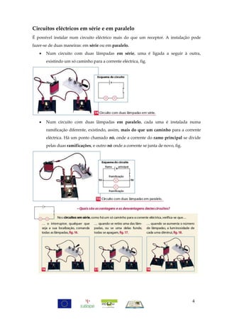 Circuitos eléctricos em série e em paralelo
É possível instalar num circuito eléctrico mais do que um receptor. A instalação pode
fazer-se de duas maneiras: em série ou em paralelo.
      Num circuito com duas lâmpadas em série, uma é ligada a seguir à outra,
       existindo um só caminho para a corrente eléctrica, fig.




      Num circuito com duas lâmpadas em paralelo, cada uma é instalada numa
       ramificação diferente, existindo, assim, mais do que um caminho para a corrente
       eléctrica. Há um ponto chamado nó, onde a corrente do ramo principal se divide
       pelas duas ramificações, e outro nó onde a corrente se junta de novo, fig.




                                                                                    4
 