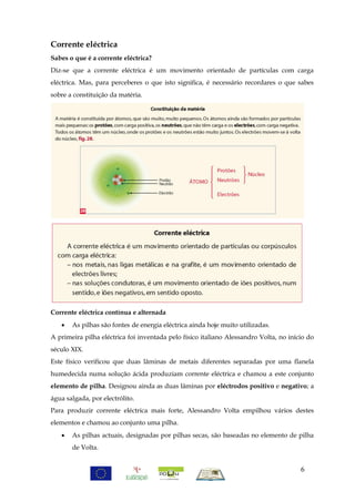 Corrente eléctrica
Sabes o que é a corrente eléctrica?
Diz-se que a corrente eléctrica é um movimento orientado de partículas com carga
eléctrica. Mas, para perceberes o que isto significa, é necessário recordares o que sabes
sobre a constituição da matéria.




Corrente eléctrica contínua e alternada
      As pilhas são fontes de energia eléctrica ainda hoje muito utilizadas.
A primeira pilha eléctrica foi inventada pelo físico italiano Alessandro Volta, no início do
século XIX.
Este físico verificou que duas lâminas de metais diferentes separadas por uma flanela
humedecida numa solução ácida produziam corrente eléctrica e chamou a este conjunto
elemento de pilha. Designou ainda as duas lâminas por eléctrodos positivo e negativo; a
água salgada, por electrólito.
Para produzir corrente eléctrica mais forte, Alessandro Volta empilhou vários destes
elementos e chamou ao conjunto uma pilha.
      As pilhas actuais, designadas por pilhas secas, são baseadas no elemento de pilha
       de Volta.


                                                                                       6
 