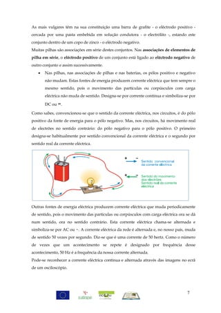 As mais vulgares têm na sua constituição uma barra de grafite - o eléctrodo positivo -
cercada por uma pasta embebida em solução condutora - o electrólito -, estando este
conjunto dentro de um copo de zinco - o eléctrodo negativo.
Muitas pilhas são associações em série destes conjuntos. Nas associações de elementos de
pilha em série, o eléctrodo positivo de um conjunto está ligado ao eléctrodo negativo de
outro conjunto e assim sucessivamente.
      Nas pilhas, nas associações de pilhas e nas baterias, os pólos positivo e negativo
       não mudam. Estas fontes de energia produzem corrente eléctrica que tem sempre o
       mesmo sentido, pois o movimento das partículas ou corpúsculos com carga
       eléctrica não muda de sentido. Designa-se por corrente contínua e simboliza-se por

       DC ou =.

Como sabes, convencionou-se que o sentido da corrente eléctrica, nos circuitos, é do pólo
positivo da fonte de energia para o pólo negativo. Mas, nos circuitos, há movimento real
de electrões no sentido contrário: do pólo negativo para o pólo positivo. O primeiro
designa-se habitualmente por sentido convencional da corrente eléctrica e o segundo por
sentido real da corrente eléctrica.




Outras fontes de energia eléctrica produzem corrente eléctrica que muda periodicamente
de sentido, pois o movimento das partículas ou corpúsculos com carga eléctrica ora se dá
num sentido, ora no sentido contrário. Esta corrente eléctrica chama-se alternada e
simboliza-se por AC ou ~. A corrente eléctrica da rede é alternada e, no nosso país, muda
de sentido 50 vezes por segundo. Diz-se que é uma corrente de 50 hertz. Como o número
de vezes que um acontecimento se repete é designado por frequência desse
acontecimento, 50 Hz é a frequência da nossa corrente alternada.
Pode-se reconhecer a corrente eléctrica contínua e alternada através das imagens no ecrã
de um osciloscópio.




                                                                                    7
 