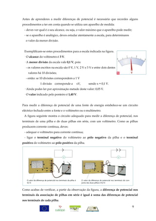Antes de aprenderes a medir diferenças de potencial é necessário que recordes alguns
procedimentos a ter em conta quando se utiliza um aparelho de medida:
 - deves ver qual é o seu alcance, ou seja, o valor máximo que o aparelho pode medir;
 - se o aparelho é analógico, deves estudar atentamente a escala, para determinares
  o valor da menor divisão.


 Exemplificam-se estes procedimentos para a escala indicada na figura.
 · O alcance do voltímetro é 3 V.
 · A menor divisão da escala vale 0,1 V, pois:
  - os valores escritos na escala são 0 V, 1 V, 2 V e 3 V e entre dois destes
    valores há 10 divisões;
  - então: se 10 divisões correspondem a 1 V
              1 divisão corresponde a       xV,       sendo x = 0,1 V.
 · Ainda podes ler por aproximação metade deste valor: 0,05 V.
 · O valor indicado pelo ponteiro é 1,40 V.


Para medir a diferença de potencial de uma fonte de energia estabelece-se um circuito
eléctrico fechado entre a fonte e o voltímetro ou o multímetro.
 A figura seguinte mostra o circuito adequado para medir a diferença de potencial, nos
terminais de uma pilha e de duas pilhas em série, com um voltímetro. Como as pilhas
produzem corrente contínua, deves:
 - adequar o voltímetro para corrente contínua;
 - ligar o terminal negativo do voltímetro ao pólo negativo da pilha e o terminal
positivo do voltímetro ao pólo positivo da pilha.




Como acabas de verificar, a partir da observação da figura, a diferença de potencial nos
terminais da associação de pilhas em série é igual à soma das diferenças de potencial
nos terminais de cada pilha.

                                                                                        9
 