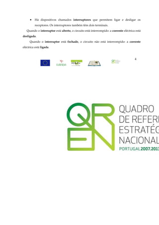•   Há dispositivos chamados interruptores que permitem ligar e desligar os
          receptores. Os interruptores também têm dois terminais.
   Quando o interruptor está aberto, o circuito está interrompido: a corrente eléctrica está
desligada.
     Quando o interruptor está fechado, o circuito não está interrompido: a corrente
eléctrica está ligada.



                                                                                       4
 