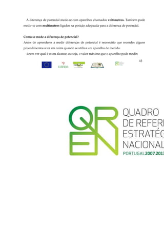 A diferença de potencial mede-se com aparelhos chamados voltímetros. Também pode
medir-se com multímetros ligados na posição adequada para a diferença de potencial.


Como se mede a diferença de potencial?
Antes de aprenderes a medir diferenças de potencial é necessário que recordes alguns
procedimentos a ter em conta quando se utiliza um aparelho de medida:
  deves ver qual é o seu alcance, ou seja, o valor máximo que o aparelho pode medir;

                                                                                       43
 