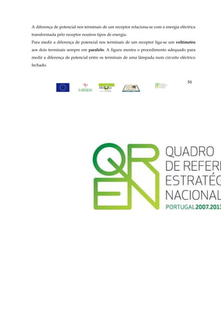 A diferença de potencial nos terminais de um receptor relaciona-se com a energia eléctrica
transformada pelo receptor noutros tipos de energia.
Para medir a diferença de potencial nos terminais de um receptor liga-se um voltímetro
aos dois terminais sempre em paralelo. A figura mostra o procedimento adequado para
medir a diferença de potencial entre os terminais de uma lâmpada num circuito eléctrico
fechado.



                                                                                     50
 