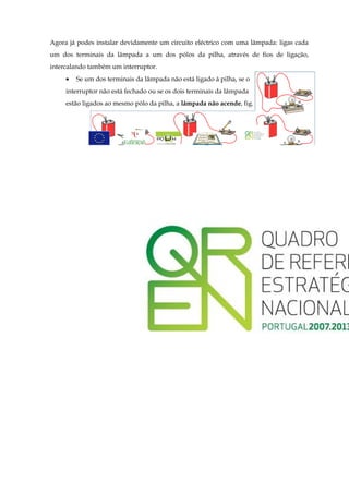 Agora já podes instalar devidamente um circuito eléctrico com uma lâmpada: ligas cada
um dos terminais da lâmpada a um dos pólos da pilha, através de fios de ligação,
intercalando também um interruptor.
     •   Se um dos terminais da lâmpada não está ligado à pilha, se o
     interruptor não está fechado ou se os dois terminais da lâmpada
     estão ligados ao mesmo pólo da pilha, a lâmpada não acende, fig.



                                                                                6
 