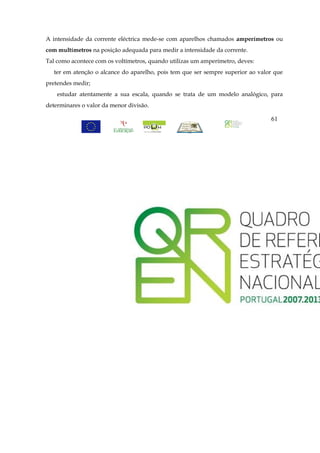 A intensidade da corrente eléctrica mede-se com aparelhos chamados amperímetros ou
com multímetros na posição adequada para medir a intensidade da corrente.
Tal como acontece com os voltímetros, quando utilizas um amperímetro, deves:
   ter em atenção o alcance do aparelho, pois tem que ser sempre superior ao valor que
pretendes medir;
    estudar atentamente a sua escala, quando se trata de um modelo analógico, para
determinares o valor da menor divisão.

                                                                                 61
 
