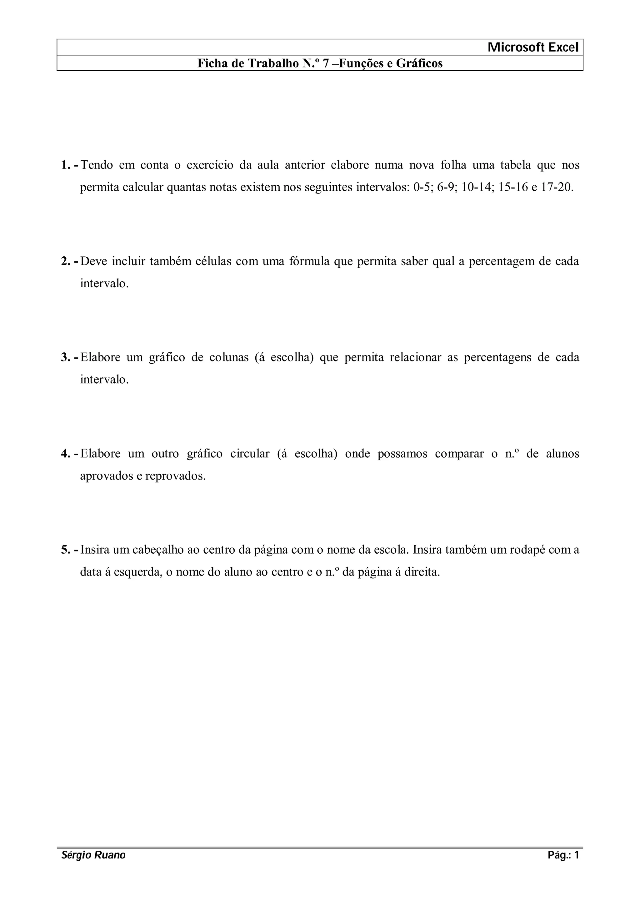 Microsoft Excel
Ficha de Trabalho N.º 7 –Funções e Gráficos
Sérgio Ruano Pág.: 1
1. -Tendo em conta o exercício da aula anterior elabore numa nova folha uma tabela que nos
permita calcular quantas notas existem nos seguintes intervalos: 0-5; 6-9; 10-14; 15-16 e 17-20.
2. -Deve incluir também células com uma fórmula que permita saber qual a percentagem de cada
intervalo.
3. -Elabore um gráfico de colunas (á escolha) que permita relacionar as percentagens de cada
intervalo.
4. -Elabore um outro gráfico circular (á escolha) onde possamos comparar o n.º de alunos
aprovados e reprovados.
5. -Insira um cabeçalho ao centro da página com o nome da escola. Insira também um rodapé com a
data á esquerda, o nome do aluno ao centro e o n.º da página á direita.