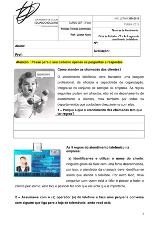 ANO LETIVO 2014/2015 
CURSO CEF – 2º ano TURMA: EC13 
Práticas Técnico-Comerciais Técnicas de Atendimento 
Prof : Leonor Alves Ficha de Trabalho nº7 – As 9 regras de 
atendimento do telefone. 
Aluno: 
Nº: 
Prof: 
Avaliação: 
Atenção : Passe para o seu caderno apenas as perguntas e respostas 
Como atender as chamadas dos clientes? 
O atendimento telefónico deve transmitir uma imagem 
profissional, de eficácia e capacidade de organização. 
Integra-se no conjunto de serviços da empresa. As regras 
seguintes podem ser afixadas, não só no departamento de 
atendimento a clientes, mas também por todos os 
departamentos que contactem directamente com eles. 
1 – Porque é que o atendimento das chamadas tem que 
ter regras? 
As 9 regras do atendimento telefónico na 
empresa: 
a) Identificar-se e utilizar o nome do cliente: 
ninguém gosta de falar com uma fonte desconhecida, 
por isso, o atendedor da chamada deve identificar-se 
assim que atende o telefone. Por outro lado, deve 
perguntar com quem está a falar e passar a tratar o 
cliente pelo nome; este toque pessoal faz com que ele sinta que é importante. 
2 – Assuma-se com o (a) operador (a) de telefone e faça uma pequena conversa 
com alguém que liga para a loja de telemóveis onde você está. 
1 
 