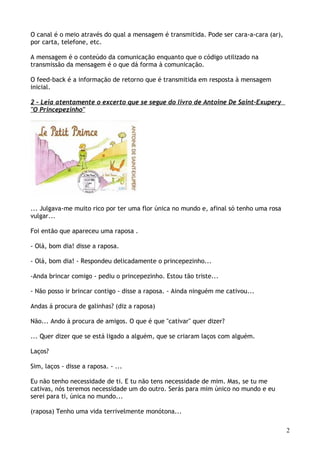 O canal é o meio através do qual a mensagem é transmitida. Pode ser cara-a-cara (ar),
por carta, telefone, etc.
A mensagem é o conteúdo da comunicação enquanto que o código utilizado na
transmissão da mensagem é o que dá forma à comunicação.
O feed-back é a informação de retorno que é transmitida em resposta à mensagem
inicial.
2 – Leia atentamente o excerto que se segue do livro de Antoine De Saint-Exupery
"O Princepezinho"
... Julgava-me muito rico por ter uma flor única no mundo e, afinal só tenho uma rosa
vulgar...
Foi então que apareceu uma raposa .
- Olá, bom dia! disse a raposa.
- Olá, bom dia! - Respondeu delicadamente o princepezinho...
-Anda brincar comigo - pediu o princepezinho. Estou tão triste...
- Não posso ir brincar contigo - disse a raposa. - Ainda ninguém me cativou...
Andas á procura de galinhas? (diz a raposa)
Não... Ando á procura de amigos. O que é que "cativar" quer dizer?
... Quer dizer que se está ligado a alguém, que se criaram laços com alguém.
Laços?
Sim, laços - disse a raposa. - ...
Eu não tenho necessidade de ti. E tu não tens necessidade de mim. Mas, se tu me
cativas, nós teremos necessidade um do outro. Serás para mim único no mundo e eu
serei para ti, única no mundo...
(raposa) Tenho uma vida terrivelmente monótona...
2
 