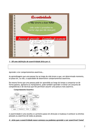 1 – Dê uma definição de assertividade feita por si.
Aprender a ter comportamentos assertivos…
As aprendizagens que uma pessoa faz ao longo da vida levam a que, em determinado momento,
se possa ter, ou não, a capacidade de desenvolver comportamentos assertivos.
Da mesma forma que uma pessoa pode ter aprendido ao longo do tempo a comportar-se de
forma passiva, agressiva ou manipulativa, pode também aprender e treinar um conjunto de
competências e de técnicas que lhe permitam assumir uma postura mais assertiva.
A assertividade é uma escolha e o primeiro passo em direcção à mudança é conhecer os direitos
pessoais ou assertivos de todas as pessoas.
4 – Acha que a assertividade nasce connosco ou podemos aprender a ser assertivos? Como?
2
 