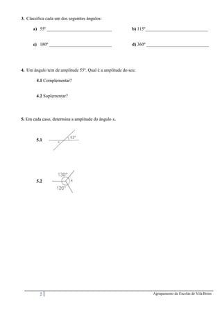 2 Agrupamento de Escolas de Vila Boim
3. Classifica cada um dos seguintes ângulos:
a) 55º _____________________________ b) 115º____________________________
c) 180º ____________________________ d) 360º ____________________________
4. Um ângulo tem de amplitude 55º. Qual é a amplitude do seu:
4.1 Complementar?
4.2 Suplementar?
5. Em cada caso, determina a amplitude do ângulo x.
5.1
5.2
 