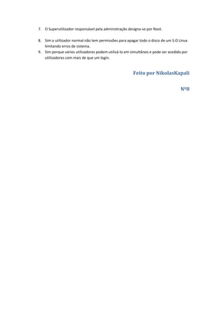 7. O Superutilizador responsável pela administração designa-se por Root.

8. Sim o utilizador normal não tem permissões para apagar todo o disco de um S.O Linux
   limitando erros de sistema.
9. Sim porque vários utilizadores podem utilizá-lo em simultâneo e pode ser acedido por
   utilizadores com mais de que um login.


                                                       Feito por NikolasKapali


                                                                                  Nº8
 