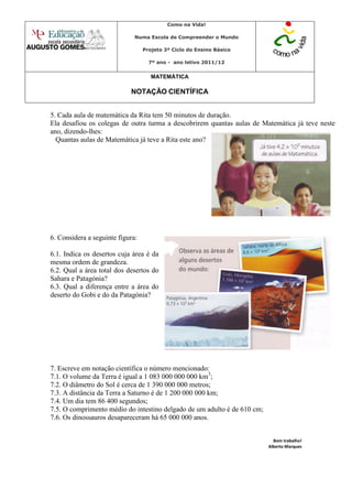 Como na Vida!

                              Numa Escola de Compreender o Mundo

                                  Projeto 3º Ciclo do Ensino Básico

                                    7º ano - ano letivo 2011/12


                                     MATEMÁTICA

                            NOTAÇÃO CIENTÍFICA


5. Cada aula de matemática da Rita tem 50 minutos de duração.
Ela desafiou os colegas de outra turma a descobrirem quantas aulas de Matemática já teve neste
ano, dizendo-lhes:
  Quantas aulas de Matemática já teve a Rita este ano?




6. Considera a seguinte figura:

6.1. Indica os desertos cuja área é da
mesma ordem de grandeza.
6.2. Qual a área total dos desertos do
Sahara e Patagónia?
6.3. Qual a diferença entre a área do
deserto do Gobi e do da Patagónia?




7. Escreve em notação científica o número mencionado:
7.1. O volume da Terra é igual a 1 083 000 000 000 km3;
7.2. O diâmetro do Sol é cerca de 1 390 000 000 metros;
7.3. A distância da Terra a Saturno é de 1 200 000 000 km;
7.4. Um dia tem 86 400 segundos;
7.5. O comprimento médio do intestino delgado de um adulto é de 610 cm;
7.6. Os dinossauros desapareceram há 65 000 000 anos.


                                                                            Bom trabalho!
                                                                          Alberto Marques
 
