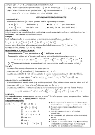 Assim para √2 +
1
3
= 1,7475 … uma aproximação com erro inferior a 0,01
 1,41 + 0,33 = 1,74 diz-se uma aproximação de √2 +
1
3
com erro inferior a 0,01
 1,42 + 0,34 = 1,76 diz diz-se uma aproximação de √2 +
1
3
com erro inferior a 0,01
Como 1,76 − 1,7475 … = 0,0125, o erro é inferior a 0,02 (2 × 0,01).
ARREDONDAMENTOS E ENQUADRAMENTOS
ENQUADRAMENTO
Consideremos o número real
4
3
= 1,3333 … podemos obter os seguintes enquadramentos:
 1 <
4
3
< 2 (erro inferior a 1) ■ 1,33<4
3
<1,34 (erro inferior a 0,01)
 1,3 <
4
3
< 1,34 (erro inferior a 0,1) ■ 1,333<4
3
<1,334 (erro inferior a 0,001)
ENQUADRAMENTO DO PRODUTO
Podemos aproximar o produto de dois números reais pelo produto de aproximações dos fatores, estabelecendo um valor
máximo para o erro cometido, usando enquadramentos.
Exemplo
Sendo 5 e 7 aproximações de números reais x e y, respetivamente, com erro inferior a
1
10
, então 𝑥 × 𝑦:
5 −
1
10
< 𝑥 < 5 +
1
10
⇔
49
10
< 𝑥 <
51
10
e 7 −
1
10
< 𝑥 < 7 +
1
10
⇔
69
10
< 𝑥 <
71
10
Como os valores são positivos, aplicando as propriedades da relação de ordem, temos
49
10
×
69
10
< 𝑥 × 𝑦 <
51
10
×
71
10
Fazendo os cálculos, obtemos 33,81 < 𝑥 × 𝑦 < 36,21.
ENQUADRAMENTO DA RAIZES QUADRADAS
Enquadramento de √ 𝒙 com um erro inferior a
𝟏
𝒏
(𝒙 positivo e 𝒏 natural).
Enquadra-se o produto 𝑥 × 𝑛2
entre os quadrados de números inteiros consecutivos, m e m+1.
𝑚2
< 𝑥 × 𝑛2
< (𝑚 + 1)2
⇔
𝑚2
𝑛2
< 𝑥 <
(𝑚 + 1)2
𝑛2
⇔ (
𝑚
𝑛
)
2
< 𝑥 < (
𝑚 + 1
𝑛
)
2
⇔
𝒎
𝒏
< √ 𝒙 <
𝒎 + 𝟏
𝒏
𝑚
𝑛
e
𝑚+1
𝑛
são aproximações (por defeito e por excesso, respetivamente) de √ 𝑥, com um erro inferior
1
𝑛
.
Exemplo
Enquadrar √5 por números racionais, com erro inferior a 𝑟 = 0,5.
Temos que 𝑟 = 0,5 =
1
2
(está na forma
1
𝑛
). Obtemos assim, 𝑛 = 2 e 𝑥 = 5.
Enquadra-se o produto 5 × 22
= 20 entre os quadrados de números inteiros consecutivos, 16 < 20 < 25. Obtemos:
16 < 20 < 25 ⇔ 42
< 22
× 5 < 52
⇔ (
4
2
)
2
< 5 < (
5
2
)
2
⇔
4
2
< √5 <
5
2
⇔ 2 < √5 < 2,5
ENQUADRAMENTO DA RAIZES CÚBICAS
Usamos procedimentos análogos aos das raízes quadradas. Enquadrar √7
3
por números racionais, com erro inferior a 𝑟 = 0,2.
Temos que 𝑟 = 0,2 =
2
10
=
1
5
(está na forma
1
𝑛
). Obtemos assim, 𝑛 = 5 e 𝑥 = 7.
Enquadra-se o produto 7× 53
= 875 entre os cubos de números inteiros consecutivos, 729< 875 < 1000. Obtemos:
729 < 875 < 1000 ⇔ 93
< 53
× 7 < 103
⇔ (
9
5
)
3
< 7 < (
10
5
)
3
⇔
9
5
< √7
3
<
10
5
⇔ 1,8 < √7
3
< 2
INEQUAÇÕES
Uma inequação com uma incógnita 𝑥 é uma expressão da forma 𝑓(𝑥) < 𝑔(𝑥), sendo 𝑓 e 𝑔 duas funções numéricas, 𝑓(𝑥) diz-se
o primeiro membro e 𝑔(𝑥) o segundo membro da inequação.
Resolução de inequações
2 (𝑥 +
1
3
) > 𝑥 −
1
2
(𝟏)
⇔ 2𝑥 +
2
3
> 3𝑥 −
1
2
(𝟐)
⇔
12𝑥
6
+
4
6
>
18𝑥
6
−
3
6
(𝟑)
⇔ 12𝑥 + 4 > 18𝑥 − 3
(𝟒)
⇔ 12𝑥 − 18𝑥 > −3 − 4
(𝟓)
⇔ − 6𝑥 > −7
(𝟔)
⇔ 6𝑥 < 7
(𝟕)
⇔ 𝑥 <
7
6
𝑆 = ]−∞,
7
6
[
(1) Aplica-se a propriedade distributiva da multiplicação de
forma a obter uma inequação equivalente sem parenteses.
(2) Reduzem-se os termos da inequação ao mesmo
denominador.
(3) Eliminam-se os denominadores (principio da
multiplicação).
(4) Adicionam-se aos dois membros −18𝑥 − 4 (principio da
adição).
(5) Simplifica-se os termos.
(6) Multiplica-se ambos os membros por (−𝟏) e inverte-se o
sentido da desigualdade (principio da multiplicação).
(7) Simplifica-se o resultado e apresenta-se a solução.
1,74 < √2 +
1
3
< 1,76
 