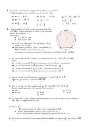 1. Em relação a dois números reais positivos 𝑎 e 𝑏 sabe-se que 𝑎 < 𝑏.
Completa os espaços em branco com um dos sinais < ou >:
a) 𝑎 − 7 … 𝑏 − 7
b) 2𝑎 + 5 … 2𝑏 + 5
c) 𝑏 −
3
5
… 𝑎 −
3
5
d) 5 − 2𝑎 … 5 − 2 𝑏
e) −
𝑏
4
… −
𝑎
4
f)
2
𝑎
…
2
𝑏
g) 𝑎2
− √5 … 𝑏2
− √5
h)
7
𝑎2
…
7
𝑏2
i) 1 −
3
𝑏
… 1 −
3
𝑎
2. Na figura ao lado está representado um pentágono regular
[𝐴𝐵𝐶𝐷𝐸] e uma circunferência de centro 𝑂 que contém os
vértices do pentágono.
Sabe-se que:
 2,12 < 𝑂𝐴̅̅̅̅ < 2,13
 2,49 < 𝐴𝐵̅̅̅̅ < 2,50
a) Justifica que o perímetro 𝑃 do pentágono é tal que
12,45 < 𝑃 < 12,50.
b) Atendendo aos dados da figura, e considerando que
3,141 < 𝜋 < 3,142, determina um valor
aproximado por excesso às décimas do perímetro do círculo de centro 𝑂 e raio 𝑂𝐴̅̅̅̅.
3. Os valores de 𝜋 e de √5 com cinco casas decimais são: 𝜋 ≃ 3,14159 e √5 ≃ 2,23607.
Indica:
a) Um valor aproximado de 𝜋, por excesso, com um erro inferior a uma décima.
b) Um valor aproximado de √5, por defeito, com erro inferior a
1
100
.
c) Um valor aproximado de 𝜋, por defeito, com um erro inferior a 0,01.
d) Um valor aproximado de √5, por excesso, com erro inferior a 10−3
.
4. Sabe-se que 𝑎 e 𝑏 são dois números reais tais que 1 < 𝑎 < 3 e 2 < 𝑏 < 7.
Aproxima, por defeito, às unidades √2𝑎 + 3𝑏
3
5. Sabe-se que 𝑎 e 𝑏 são duas grandezas tais que 3,4 < 𝑎 < 3,5 e 4,7 < 𝑏 < 4,8.
Faz um enquadramento do valor numérico das expressões:
a) – 𝑎
b) 𝑎 + 2𝑏 c) 𝑏 − 𝑎
d) −5𝑎
e) 𝑎2
− 1
f) 1 − 𝑎2
6. Os números 9 e 12 são valores aproximados, respetivamente, de 𝑎 e 𝑏 com um erro inferior a
0,01. Que valores pode tomar 𝑎 + 𝑏?
7. Sabe-se que:
 −3 é uma aproximação do número 𝑥 com erro inferior a 0,3;
 5 é uma aproximação do número 𝑦 com erro inferior a 0,1;
Qual é o erro máximo cometido ao aproximar 𝑥𝑦 por −3 × 5 = −15 ?
8. Determina um intervalo de números racionais de amplitude não superior a
1
2
e que contenha √10
3
 
