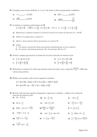 Página 5 de 6
16. Completa com um dos símbolos >, < ou = de modo a obteres proposições verdadeiras.
a) – 𝜋 _________ − 3, (15) b) 0,27 ____________0, (27)
c) √20___________4, (47)
d) √0,14______________√
7
50
17. Considera os seguintes subconjuntos de ℝ:
𝐴 = {𝑥 ∈ ℝ ∶ −√10 < 𝑥 <
3
2
} ; 𝐵 = {𝑥 ∈ ℝ ∶ −4 > 𝑥 ∨ 𝑥 >
1
3
} e 𝐶 = ]−2,
7
2
]
a) Representa os seguintes conjuntos na forma de intervalo ou reunião de intervalos: 𝐴 e 𝐴 ∩ 𝐵.
b) Define em compreensão o conjunto 𝐶.
c) Qual é o menor número inteiro que pertence ao conjunto 𝐴?
d) Indica:
i. Um número racional não inteiro que pertença simultaneamente aos três conjuntos.
ii. Um número irracional que pertença a 𝐴 e não pertença a 𝐵 nem a 𝐶.
18. Escreve, sempre que possível, na forma de um único intervalo de números reais:
a) ]−3, 3[ ∪ {−3, 3} b) ]−5, 7[ ∪ [0, 10[
c) ]−1,
3
2
[ ∩ [1,
5
3
] d) ]−∞,
5
2
] ∩ [
3
2
, +∞[
19. Determina o conjunto de valores que 𝒙 pode tomar, de modo a que a expressão
2(𝑥−1)
3
− 0,4 tome
valores não positivos.
20. Defina, em extensão, cada um dos seguintes conjuntos:
𝐴 = {𝑥 ∈ ℤ0
−
∶ 6𝑥(𝑥 + 2) + 3 ≥ (2𝑥 − 1)(4 + 3𝑥)}
𝐵 = {𝑦 ∈ ℕ ∶ (𝑦 − 2)2
> (𝑦 − 2)(𝑦 + 2)}
21. Resolve cada uma das seguintes inequações e apresenta o conjunto - solução sob a forma de
intervalo de números reais:
a) 3𝑥 − 9 ≥ 0; b) 2𝑥 −
1
3
> 0; c) −2𝑥 >
1
2
;
d) 3𝑥 ≥ −
1
2
; e) −2𝑥 +
1
3
> 0; f)
1−𝑥
3
≥ 1 −
𝑥+1
−3
;
g) 2(2𝑥 − 1) < 3 −
3−8𝑥
3
; h)
0,3𝑥−1
0,2
≤
−0,3𝑥+2
−0,2
; i) 3 −
1
2
𝑥 ≤
1
3
;
j) −0,2𝑥 − 1 ≥ −1; k) −3𝑥 −
1
2
≤ −4𝑥 + 5; l)
1
2
− 0,2𝑥 > 3 −
𝑥
2
;
m)
1−3𝑥
2
> 1 −
𝑥−1
3
; n) 1 −
𝑥
2
≥ −
3𝑥−1
4
; o)
𝑥
2
−
1+𝑥
5
≤ 1 +
2(𝑥−1)
5
;
p)
𝑥 +
2
3
𝑥
3
≥ 𝑥 −
4
−3
.
 