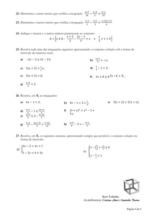Página 6 de 6
22. Determina o maior inteiro que verifica a inequação
𝑥+7
10
−
𝑥−5
5
>
𝑥−1
15
.
23. Determina o menor inteiro que verifica a inequação
𝑥−1
2
−
𝑥+1
3
>
1−2(𝑥−1)
6
.
24. Indique o menor e o maior número pertencente ao conjunto:
𝐴 = {𝑥 ∈ ℤ ∶
𝑥 + 3
2
−
2𝑥 − 1
3
> 𝑥 ∧
𝑥
2
+ 1 > 0 }
25. Resolva cada uma das inequações seguintes apresentando o conjunto–solução sob a forma de
intervalo de números reais:
a) −2𝑥 − 3 ≥ 3𝑥 − 13; b)
𝑥+1
4
> −𝑥;
c) 5(𝑥 + 3) >
1
2
𝑥; d)
𝑥
4
− 1 > 3;
e) 3(𝑥 + 5) > 0; f) 3𝑥 + 8 ≥ 0 083x  ;
g)
𝑥+2
4
< 2.
26. Resolve, em ℝ, as inequações:
a) 6𝑥 − 1 > 2; b) 4𝑥 − 1 < 3 +
1
2
; c) 3(𝑥 + 2) < 5(1 + 𝑥);
d)
𝑥+1
6
− 1 ≥
2𝑥−3
4
;
e)
𝑦+3
6
≤ 2 −
4−3𝑦
2
;
f) (3 + 𝑥)2
> 𝑥2
− 1 +
7𝑥;
g)
3−𝑦
3
−
3(𝑦−3)
4
>
4−5𝑦
12
; h)
𝑥+4
8
− 3 < −
4−𝑥
6
;
27. Resolve, em ℝ, os seguintes sistemas, apresentando sempre que possível, o conjunto solução na
forma de intervalo:
a) {
3𝑥 − 2 > 2𝑥 + 1
1 − 2𝑥 < 6 + 3𝑥 b) {
𝑥 − (
𝑥
2
+ 1) ≥ 0
1 −
𝑥
2
> 1
Bom Trabalho
As professoras: Cristina Alves e Laurinda Barros
 