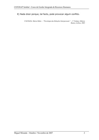 CEFOSAP Setúbal - Curso de Gestão Integrada de Recursos Humanos
Miguel Miranda – Outubro / Novembro de 2007 2
E) Nada dizer porque, tal facto, pode provocar algum conflito.
FACHADA, Maria Odete – “Psicologia das Relações Interpessoais” – 1º Volume, Editora
Rumos, Lisboa, 2005
 