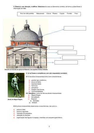 2
3. Observa, com atenção, o edifício. Seleciona da caixa os elementos corretos, de forma a preencheres a
informação em falta.
4. Lê as frases e completa-as com a(s) resposta(s) correta(s).
4.1.A escultura renascentista tinha como características…
a) grande rigor anatómico.
b) pouca simetria.
c) expressividade.
d) harmonia.
e) perspetiva.
f) exagero das formas.
g) monumentalidade.
4.2. Identifica o nome de três escultores renascentistas.
a) Miguel Ângelo
b) Brunelleschi
c) Bramant
d) Donatello
e) Ghiberti
4.3.A pintura renascentista desenvolveu novas técnicas, tais como a…
a) pintura a óleo.
b) pintura a aguarela.
c) utilização da perspetiva.
d) utilização do sfumato.
e) organização das figuras no espaço, inseridas num esquema geométrico.
Arco de volta perfeita Balaustrada Coluna Pilastra Cúpula Frontão Friso
David, de Miguel Ângelo.
Desenho da fachada da Igreja do Redentor, do arquiteto Andrea Palladio.
 