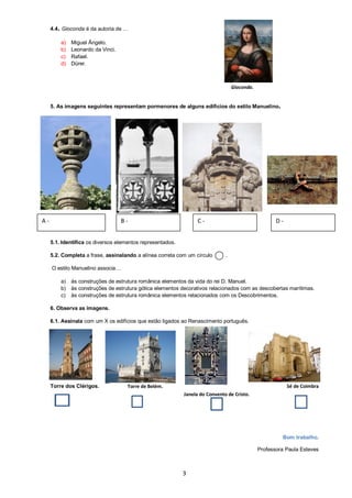 3
4.4. Gioconda é da autoria de …
a) Miguel Ângelo.
b) Leonardo da Vinci.
c) Rafael.
d) Dürer.
5. As imagens seguintes representam pormenores de alguns edifícios do estilo Manuelino.
5.1. Identifica os diversos elementos representados.
5.2. Completa a frase, assinalando a alínea correta com um círculo .
O estilo Manuelino associa…
a) às construções de estrutura românica elementos da vida do rei D. Manuel.
b) às construções de estrutura gótica elementos decorativos relacionados com as descobertas marítimas.
c) às construções de estrutura românica elementos relacionados com os Descobrimentos.
6. Observa as imagens.
6.1. Assinala com um X os edifícios que estão ligados ao Renascimento português.
Torre dos Clérigos. Sé de Coimbra
Bom trabalho.
Professora Paula Esteves
Torre de Belém.
Janela do Convento de Cristo.
A - B - C - D -
Gioconda.
 