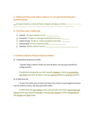5 – Elabora uma frase onde utilizes a palavra “o” com valor de determinante e
pronome pessoal.

___O rapaz comprou o ramo de flores e depois entregou-o à mãe.--------------------------
--------------------------------------------------------------------------------------------------------

6 – Cria frases onde o sujeito seja:

    f) Simples:__O rapaz vendeu o carro. _____________
    g) Composto: O rapaz e a rapariga compraram um carro.________
    h) Indeterminado: Vende-se muitos produtos nesta loja. _________
    i) Subentendido: Vi-te no supermercado__________________
    j) Expletivo: Ontem, choveu imenso.__________________________________




7– Converte o discurso direto em discurso indireto:

b) O publicitário perguntou ao chefe:

        - Quando chega o cliente? Tenho uma série de ideias, mas que quero partilhá-las
        contigo primeiro.

        O publicitário perguntou ao chefe quando chegava o cliente e acrescentou
        que tinha uma série de ideias, mas que queria partilhá-las com ele primeiro.

b) O chefe disse-lhe:

      - Eh pah! Tem calma, pois vai tudo correr bem! Este cliente é muito exigente connosco,
mas nós estamos à altura, não achas que tenho razão?

       O chefe disse-lhe que tivesse calma, pois ia tudo correr bem, disse ainda que
aquele cliente era exigente com eles, mas que eles estavam à altura, perguntou se
não achava que tinha razão.
 