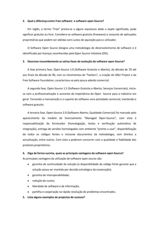 2. Qual a diferença entre Free software e software open Source?

    Em inglês, o termo “Free” presta-se a alguns equívocos dado o duplo significado, pode
significar gratuito ou livre. Considera-se software gratuito (freeware) o conjunto de aplicações
proprietárias que podem ser obtidas sem custos de aquisição para o utilizador.

    O Software Open Source designa uma metodologia de desenvolvimento de software e é
identificado por licenças reconhecidas pela Open Source Initiative (OSI).

3. Descreve resumidamente as várias fases de evolução do software open Source?

    A fase primeira fase, Open-Source 1.0 (Software Gratuito e Aberto), da década de 70 até
aos finais da década de 90, com os movimentos de “hackers”, a criação do GNU Project e da
Free Software Foundation, caracterizou-se pela pouca adesão comercial.

    A segunda fase, Open-Source 1.5 (Software Gratuito e Aberto; Serviços Comerciais), inicia-
se com a profissionalização e aumento da importância do Open Source para a indústria em
geral. Tornando a manutenção e o suporte do software uma actividade comercial, mantendo o
software gratuito.

    A terceira fase, Open-Source 2.0 (Software Aberto; Qualidade Comercial) foi marcada pelo
aparecimento do modelo de licenciamento "Managed Open-Source", com vista à
responsabilização do fornecedor (homologação, testes e verificação automática de
integração), entrega de versões homologadas com ambiente “pronto a usar”, disponibilização
de todos os códigos fontes e inclusive documentos da metodologia, com direitos a
actualização, entre outros. Com vista a poderem concorrer com a qualidade e fiabilidade dos
produtos proprietários.

4. Diga de forma sucinta, quais as principais vantagens do software open Source?
As principais vantagens da utilização de software open source são:
        garantia de continuidade da solução (a disponibilidade do código fonte garante que a
        solução possa ser mantida por decisão estratégica da corporação);
        garantia de interoperabilidade;
        redução de custos;
        liberdade de software e de informação;
        partilha e cooperação na rápida resolução de problemas encontrados.
5. Lista alguns exemplos de projectos de sucesso?
 
