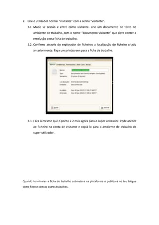 2. Crie o utilizador normal “visitante” com a senha “visitante”.
   2.1. Mude se sessão e entre como visitante. Crie um documento de texto no
        ambiente de trabalho, com o nome “documento visitante” que deve conter a
        resolução desta ficha de trabalho.
   2.2. Confirma através do explorador de ficheiros a localização do ficheiro criado
        anteriormente. Faça um printscreen para a ficha de trabalho.




   2.3. Faça o mesmo que o ponto 2.2 mas agora para o super utilizador. Pode aceder
        ao ficheiro na conta de visitante e copiá-lo para o ambiente de trabalho do
        super utilizador.




Quando terminares a ficha de trabalho submete-a na plataforma e publica-a no teu blogue
como fizeste com os outros trabalhos.
 