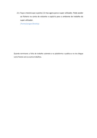 2.3. Faça o mesmo que o ponto 2.2 mas agora para o super utilizador. Pode aceder
        ao ficheiro na conta de visitante e copiá-lo para o ambiente de trabalho do
        super utilizador.
        /home/yevgen/desktop




Quando terminares a ficha de trabalho submete-a na plataforma e publica-a no teu blogue
como fizeste com os outros trabalhos.
 