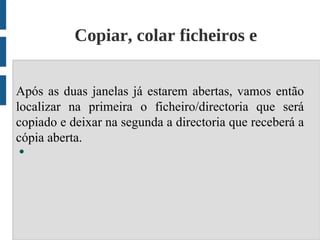 Copiar, colar ficheiros e
                     diretórios;
Após as duas janelas já estarem abertas, vamos então
localizar na primeira o ficheiro/directoria que será
copiado e deixar na segunda a directoria que receberá a
cópia aberta.
●
 