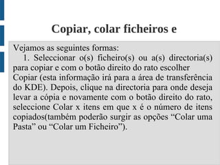 Copiar, colar ficheiros e
Vejamos as seguintesdiretórios;
                      formas:
   1. Seleccionar o(s) ficheiro(s) ou a(s) directoria(s)
para copiar e com o botão direito do rato escolher
Copiar (esta informação irá para a área de transferência
do KDE). Depois, clique na directoria para onde deseja
levar a cópia e novamente com o botão direito do rato,
seleccione Colar x itens em que x é o número de itens
copiados(também poderão surgir as opções “Colar uma
Pasta” ou “Colar um Ficheiro”).
 