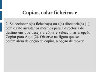 Copiar, colar ficheiros e
                      diretórios;
2. Seleccionar o(s) ficheiro(s) ou a(s) directoria(s) (1),
com o rato arrastar os mesmos para a directoria de
destino em que deseja a cópia e seleccionar a opção
Copiar para Aqui (2). Observe na figura que se
obtém além da opção de copiar, a opção de mover
 