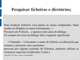 Pesquisar ficheiros e diretórios;


Para localizar ficheiros e/ou pastas no nosso computador, basta
aceder no Dolphin ao menu Ferramentas →
Procurar um Ficheiro... e aparece uma caixa de diálogo.
Os campos da caixa de diálogo têm o seguinte significado:

   • Chamado: - Colocamos o nome do ficheiro ou directoria que
estamos a procurar, caso queiramos
procurar por alguma extensão de ficheiros, podemos utilizar os
caracteres especiais (wildcards). Como a
opção *.eps, por exemplo.
 