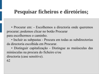 Pesquisar ficheiros e diretórios;

   • Procurar em: - Escolhemos a directoria onde queremos
procurar; podemos clicar no botão Procurar
para escolhermos o caminho.
   • Incluir as subpastas - Procura em todas as subdirectorias
da directoria escolhida em Procurar.
   • Distinguir capitalização - Distingue as maiúsculas das
minúsculas na procura do ficheiro e/ou
directoria (case sensitive).
62
 